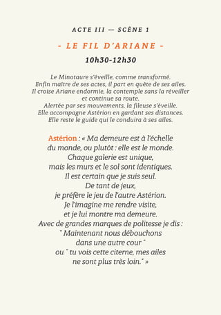 A C T E I I I — S C È N E 1
-   L E F I L D ’A R I A N E   -
10h30-12h30
Le Minotaure s’éveille, comme transformé.
Enfin maître de ses actes, il part en quête de ses ailes.
Il croise Ariane endormie, la contemple sans la réveiller
et continue sa route.
Alertée par ses mouvements, la fileuse s’éveille.
Elle accompagne Astérion en gardant ses distances.
Elle reste le guide qui le conduira à ses ailes.
Astérion : « Ma demeure est à l’échelle
du monde, ou plutôt : elle est le monde.
Chaque galerie est unique,
mais les murs et le sol sont identiques.
Il est certain que je suis seul.
De tant de jeux,
je préfère le jeu de l’autre Astérion.
Je l’imagine me rendre visite,
et je lui montre ma demeure.
Avec de grandes marques de politesse je dis :
῝ Maintenant nous débouchons
dans une autre cour ῎
ou ῝ tu vois cette citerne, mes ailes
ne sont plus très loin.῎ »
 