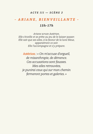 A C T E I I I — S C È N E 2
-   A R I A N E , B I E N V E I L L A N T E   -
15h-17h
Ariane scrute Astérion.
Elle s’éveille et se prête au jeu de le laisser passer.
Elle sait que ses ailes, à la faveur de la lune bleue,
apparaîtront ce soir.
Elle l’accompagne et s’y prépare.
Astérion : « On m’accuse d’orgueil,
de misanthropie, de démence.
Ces accusations sont fausses.
Mes ailes retrouvées,
je punirai ceux qui sur mon chemin
fermeront portes et galeries. »
 