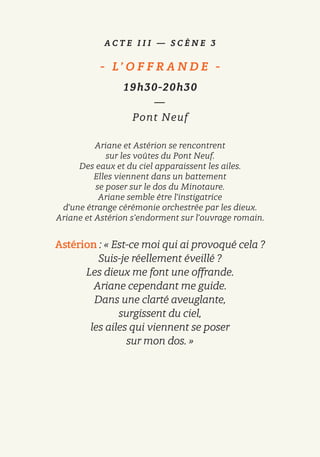 A C T E I I I — S C È N E 3
-   L’ O F F R A N D E   -
19h30-20h30
—
Pont Neuf
Ariane et Astérion se rencontrent
sur les voûtes du Pont Neuf.
Des eaux et du ciel apparaissent les ailes.
Elles viennent dans un battement
se poser sur le dos du Minotaure.
Ariane semble être l’instigatrice
d’une étrange cérémonie orchestrée par les dieux.
Ariane et Astérion s’endorment sur l’ouvrage romain.
Astérion : « Est-ce moi qui ai provoqué cela ?
Suis-je réellement éveillé ?
Les dieux me font une offrande.
Ariane cependant me guide.
Dans une clarté aveuglante,
surgissent du ciel,
les ailes qui viennent se poser
sur mon dos. »
 