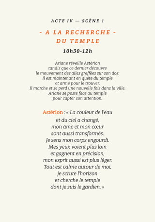 A C T E I V — S C È N E 1
-   A L A R E C H E R C H E   -
D U T E M P L E
10h30-12h
Ariane réveille Astérion
tandis que ce dernier découvre
le mouvement des ailes greffées sur son dos.
Il est maintenant en quête du temple
et armé pour le trouver.
Il marche et se perd une nouvelle fois dans la ville.
Ariane se poste face au temple
pour capter son attention.
Astérion : « La couleur de l’eau
et du ciel a changé,
mon âme et mon cœur
sont aussi transformés.
Je sens mon corps engourdi.
Mes yeux voient plus loin
et gagnent en précision,
mon esprit aussi est plus léger.
Tout est calme autour de moi,
je scrute l’horizon
et cherche le temple
dont je suis le gardien. »
 