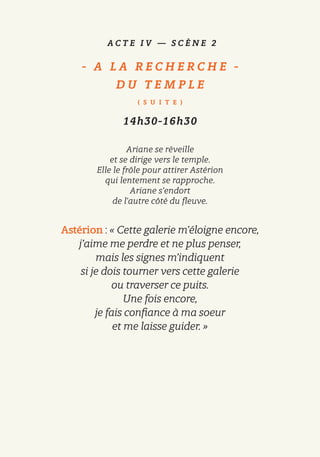 A C T E I V — S C È N E 2
-   A L A R E C H E R C H E   -
D U T E M P L E
( S U I T E )
14h30-16h30
Ariane se réveille
et se dirige vers le temple.
Elle le frôle pour attirer Astérion
qui lentement se rapproche.
Ariane s’endort
de l’autre côté du fleuve.
Astérion : « Cette galerie m’éloigne encore,
j’aime me perdre et ne plus penser,
mais les signes m’indiquent
si je dois tourner vers cette galerie
ou traverser ce puits.
Une fois encore,
je fais confiance à ma soeur
et me laisse guider. »
 