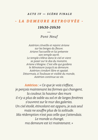 A C T E I V — S C È N E F I N A L E
- L A D E M E U R E R E T R O U V É E   -
19h30-20h30
—
Pont Neuf
Astérion s’éveille et rejoint Ariane
sur les berges du fleuve.
Ariane l’accueille et lui présente
son temple sacré.
Le temple s’élève dans le ciel et vient
se poser sur le dos du monstre.
Ariane s’éloigne. C’est elle qui guidera
le Minotaure jusqu’à sa demeure.
Astérion s’endort libre et apaisé.
Désormais, à Toulouse et visible du monde,
Astérion continue sa vie.
Astérion : « Ce que je vois s’efface,
je perçois maintenant les formes qui changent,
la couleur, la hauteur des murs
il n’y a plus de sable au sol et de larges fenêtres
s’ouvrent sur le mur des galeries.
Un ciel étoilé, étincelant est apparu, je suis seul
mais ne souffre plus de la solitude.
Ma rédemption n’est pas celle que j’attendais.
Le monde a changé,
ma demeure est ici maintenant. »
 
