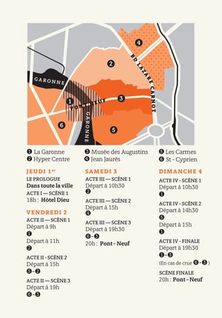 JEUDI 1er
LE PROLOGUE
Dans toute la ville
ACTE I — SCÈNE 1
18h : Hôtel Dieu
VENDREDI 2
ACTE II — SCÈNE 1
Départ à 9h
➊
Départ à 11h
➋
ACTE II - SCÈNE 2
Départ à 15h
➎-➋
ACTE II — SCÈNE 3
Départ à 19h
➏-➌
SAMEDI 3
ACTE III — SCÈNE 1
Départ à 10h30
➋
ACTE III — SCÈNE 2
Départ à 15h
➍
ACTE III — SCÈNE 3
Départ à 19h30
➏-➌
20h : Pont - Neuf
DIMANCHE 4
ACTE IV - SCÈNE 1
Départ à 10h30
➊
ACTE IV - SCÈNE 2
Départ à 14h30
➎
Départ à 15h
➊
ACTE IV - FINALE
Départ à 19h30
➊-➌
(En cas de crue ➏-➌ )
SCÈNE FINALE
20h : Pont - Neuf
B
D
LA
ZA
RECARNOT➊ La Garonne
➋ Hyper Centre
➌ Musée des Augustins
➍ Jean Jaurès
➎ Les Carmes
➏ St - Cyprien
G A R O N N E GARONNE
P O N T N E U F1
2
5
6
3
4
 
