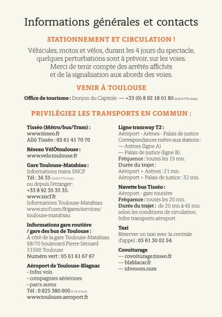 Informations générales et contacts
STATIONNEMENT ET CIRCULATION !
Véhicules, motos et vélos, durant les 4 jours du spectacle,
quelques perturbations sont à prévoir, sur les voies.
Merci de tenir compte des arrêtés affichés
et de la signalisation aux abords des voies.
VENIR À TOULOUSE 
Office de tourisme : Donjon du Capitole — +33 (0) 8 92 18 01 80 (0,45 € TTC/min)
PRIVILÉGIEZ LES TRANSPORTS EN COMMUN :
Tisséo (Métro/bus/Tram) :
www.tisseo.fr
Allô Tisséo : 05 61 41 70 70
Réseau VélÔtoulouse :
www.velo.toulouse.fr
Gare Toulouse-Matabiau :
Informations trains SNCF
Tél : 36 35 (0,40 € TTC/min)
ou depuis l’étranger :
+33 8 92 35 35 35.
www.sncf.fr
Informations Toulouse-Matabiau
www.sncf.com/fr/gares/services/
toulouse-matabiau
Informations gare routière
/ gare des bus de Toulouse :
À côté de la gare Toulouse-Matabiau
68/70 boulevard Pierre Sémard
31500 Toulouse
Numéro vert : 05 61 61 67 67
Aéroport de Toulouse-Blagnac
- Infos vols
- compagnies aériennes
- parcs autos
Tél : 0 825 380 000(0,18 €/min)
www.toulouse.aeroport.fr
Ligne tramway T2 :
Aéroport - Arènes - Palais de justice
Correspondances métro aux stations :
— Arènes (ligne A)
— Palais de justice (ligne B).
Fréquence : toutes les 15 mn.
Durée du trajet :
Aéroport > Arènes : 21 mn.
Aéroport > Palais de justice : 32 mn.
Navette bus Tisséo :
Aéroport - gare routière
Fréquence : toutes les 20 mn.
Durée du trajet : de 20 mn à 45 mn.
selon les conditions de circulation.
Infos transports aéroport
Taxi
Réserver un taxi avec la centrale
d’appel : 05 61 30 02 54.
Covoiturage
— covoiturage.tisseo.fr
— blablacar.fr
— idvroom.com
 