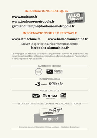 INFORMATIONS PRATIQUES
www.toulouse.fr
www.toulouse-metropole.fr
gardiendutemple@toulouse-metropole.fr
Conception graphique / illustrations : Stéphan Muntaner — Réalisation : Jeanne Jouve
INFORMATIONS SUR LE SPECTACLE
www.lamachine.fr www.halledelamachine.fr
Suivez le spectacle sur les réseaux sociaux :
facebook : @lamachine.fr
La compagnie La Machine, compagnie à rayonnement national et international, est
conventionnée par l’Etat- la Direction régionale des affaires culturelles des Pays de la Loire
et par la Région des Pays de la Loire.
————————————— PARTENAIRES OFFICIELS —————————————
—————————————— PARTENAIRESMÉDIAS ——————————————
—————————————— AVEC LE SOUTIEN DE ——————————————
——— LE GARDIEN DU TEMPLE EST ORGANISÉ PAR TOULOUSE MÉTROPOLE ———
————————————————————————————————————————————
 