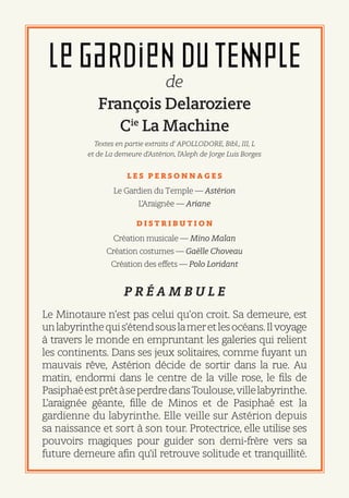 de
François Delaroziere
Cie
La Machine
Textes en partie extraits d’ APOLLODORE, Bibl., III, L
et de La demeure d’Astérion, l’Aleph de Jorge Luis Borges
L E S P E R S O N N A G E S
Le Gardien du Temple — Astérion
L’Araignée — Ariane
D I S T R I B U T I O N 
Création musicale — Mino Malan
Création costumes — Gaëlle Choveau
Création des effets — Polo Loridant
P R É A M B U L E
Le Minotaure n’est pas celui qu’on croit. Sa demeure, est
unlabyrinthequis’étendsouslameretlesocéans.Ilvoyage
à travers le monde en empruntant les galeries qui relient
les continents. Dans ses jeux solitaires, comme fuyant un
mauvais rêve, Astérion décide de sortir dans la rue. Au
matin, endormi dans le centre de la ville rose, le fils de
PasiphaéestprêtàseperdredansToulouse,villelabyrinthe.
L’araignée géante, fille de Minos et de Pasiphaé est la
gardienne du labyrinthe. Elle veille sur Astérion depuis
sa naissance et sort à son tour. Protectrice, elle utilise ses
pouvoirs magiques pour guider son demi-frère vers sa
future demeure afin qu’il retrouve solitude et tranquillité.
 