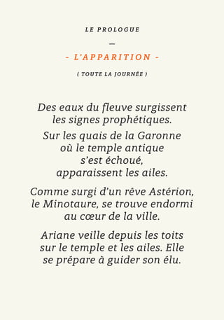 L E P R O L O G U E
—
- L’A P P A R I T I O N   -
( TOUT E LA JOUR NÉ E )
Des eaux du fleuve surgissent
les signes prophétiques.
Sur les quais de la Garonne
où le temple antique
s’est échoué,
apparaissent les ailes.
Comme surgi d’un rêve Astérion,
le Minotaure, se trouve endormi
au cœur de la ville.
Ariane veille depuis les toits
sur le temple et les ailes. Elle
se prépare à guider son élu.
 