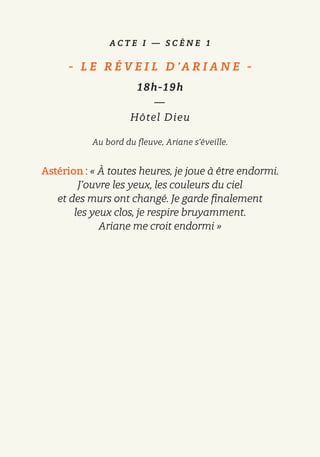 A C T E I — S C È N E 1
-   L E R É V E I L D ’A R I A N E   -
18h-19h
—
Hôtel Dieu
Au bord du fleuve, Ariane s’éveille.
Astérion : « À toutes heures, je joue à être endormi.
J’ouvre les yeux, les couleurs du ciel
et des murs ont changé. Je garde finalement
les yeux clos, je respire bruyamment.
Ariane me croit endormi »
 