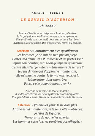 A C T E I I — S C È N E 1
-   L E R É V E I L D ’A S T É R I O N   -
9h-12h30
Ariane s’éveille et se dirige vers Astérion, elle tisse
le fil qui guidera le Minotaure vers son temple sacré.
Elle profite de son sommeil, pour entrer dans les rêves
d’Astérion. Elle se cache afin d’assister au réveil du colosse.
Astérion : « Contrairement à ce qu’affirment
les hommes, je ne suis en rien pris au piège.
Certes, ma demeure est immense et les portes sont
infinies en nombre, mais dois-je répéter qu’aucune
d’entre elles n’est fermée ni même munie de serrure ?
Je sens Ariane qui s’approche maintenant,
elle m’imagine perdu. Je ferme mes yeux, et la
laisse entrer dans mon rêve.
Pense t-elle pouvoir me sauver ? »
Astérion se réveille, se lève et marche.
Il se déplace et s’amuse de ces galeries encore inexplorées.
Il se perd dans les rues étroites et monochromes de Toulouse.
Astérion : « J’ouvre les yeux. Je ne dors plus.
Ariane est là maintenant, je le sens, elle m’observe.
Je feins de l’ignorer.
J’emprunte de nouvelles galeries.
Les hommes cette fois, ne semblent pas effrayés. »
 