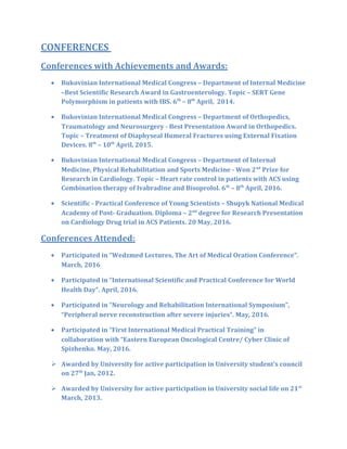 CONFERENCES
Conferences with Achievements and Awards:
• Bukovinian International Medical Congress – Department of Internal Medicine
–Best Scientific Research Award in Gastroenterology. Topic – SERT Gene
Polymorphism in patients with IBS. 6th
– 8th
April, 2014.
• Bukovinian International Medical Congress – Department of Orthopedics,
Traumatology and Neurosurgery - Best Presentation Award in Orthopedics.
Topic – Treatment of Diaphyseal Humeral Fractures using External Fixation
Devices. 8th
– 10th
April, 2015.
• Bukovinian International Medical Congress – Department of Internal
Medicine, Physical Rehabilitation and Sports Medicine - Won 2nd
Prize for
Research in Cardiology. Topic – Heart rate control in patients with ACS using
Combination therapy of Ivabradine and Bisoprolol. 6th
– 8th
April, 2016.
• Scientific - Practical Conference of Young Scientists – Shupyk National Medical
Academy of Post- Graduation. Diploma – 2nd
degree for Research Presentation
on Cardiology Drug trial in ACS Patients. 20 May, 2016.
Conferences Attended:
• Participated in “Wedzmed Lectures, The Art of Medical Oration Conference”.
March, 2016
• Participated in “International Scientific and Practical Conference for World
Health Day”. April, 2016.
• Participated in “Neurology and Rehabilitation International Symposium”,
“Peripheral nerve reconstruction after severe injuries”. May, 2016.
• Participated in “First International Medical Practical Training” in
collaboration with “Eastern European Oncological Centre/ Cyber Clinic of
Spizhenko. May, 2016.
 Awarded by University for active participation in University student’s council
on 27th
Jan, 2012.
 Awarded by University for active participation in University social life on 21st
March, 2013.
 