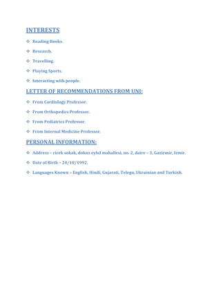 INTERESTS
 Reading Books.
 Research.
 Travelling.
 Playing Sports.
 Interacting with people.
LETTER OF RECOMMENDATIONS FROM UNI:
 From Cardiology Professor.
 From Orthopedics Professor.
 From Pediatrics Professor.
 From Internal Medicine Professor.
PERSONAL INFORMATION:
 Address – cicek sokak, dokuz eylul mahallesi, no. 2, daire – 3, Gaziemir, Izmir.
 Date of Birth – 24/10/1992.
 Languages Known – English, Hindi, Gujarati, Telegu, Ukrainian and Turkish.
 