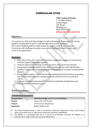 CURRICULAM VITAE
Nitin Yashwant Parab.
1/ 10 Zakir Manzil,
Anand Nagar,
J.M. Road,
Bhandup (w)
Mob.9920154569
nitinyparab_88@ymail.com
Objective:-
To exercise my skill set & Knowledge in work environment, Team where my strong
problem solving skill are put to work through out my work experience
Of 4 years I found myself as a hard worker, & ready to work in any situation,
To meet up with challenge & achieve my goals & looking forward to work long
Term in an organization
Summary:
• More than 4 Years and 7 month of Experience in Application Support as an Executive–
Technical Support (Application Support).
• Hands on experience in Banking, Finance, Insurance and E-Governance Domain.
• Having deep knowledge of Work Flow, DMS, Insurance domain and E-Gov Modules.
• Expertise in Application Troubleshooting & Providing support to various Customized ERP
Modules.
• Strong Communication, collaboration & team building skills with proficiency at grasping
new Technical and Functional concepts quickly & utilize the same in a productive
manner.
• Proficient in creation and execution of functional, integration of applications and
tracking of defects using various tools.
Work Experience:-
1) Professional Experience:
Organization : ABM Knowledge ware Pvt Ltd, Mumbai.
Period : January 2013 till Present.
Project : E-Governance Replication.
Application : MAINet, CARE and EIP
• The Project (E-Governance) is used to computerize Municipal Corporation (Urban Local Bodies)
works and enables them to make more transparent system by using MAINet.
• The MAINet is a Customized ERP and it is consist of 14 Modules. Currently the MAINet is in
Implementation stage at 230+ Sites all across Maharashtra.
 