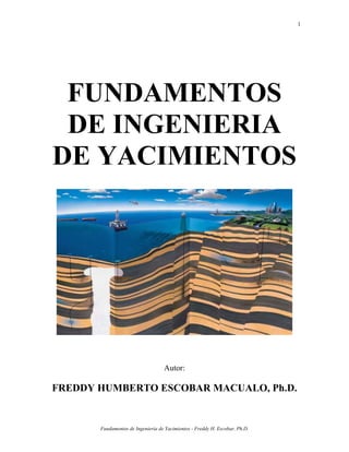 1




 FUNDAMENTOS
 DE INGENIERIA
DE YACIMIENTOS




                                   Autor:

FREDDY HUMBERTO ESCOBAR MACUALO, Ph.D.


       Fundamentos de Ingeniería de Yacimientos - Freddy H. Escobar, Ph.D.
 