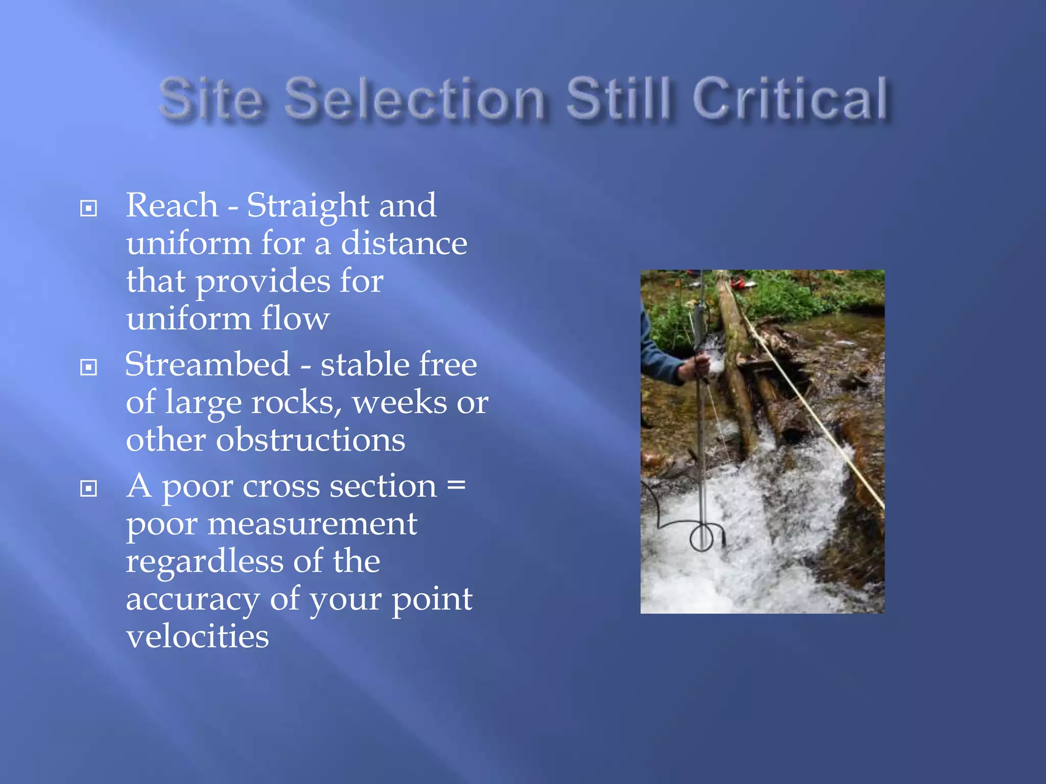  Reach - Straight and
uniform for a distance
that provides for
uniform flow
 Streambed - stable free
of large rocks, weeks or
other obstructions
 A poor cross section =
poor measurement
regardless of the
accuracy of your point
velocities
 