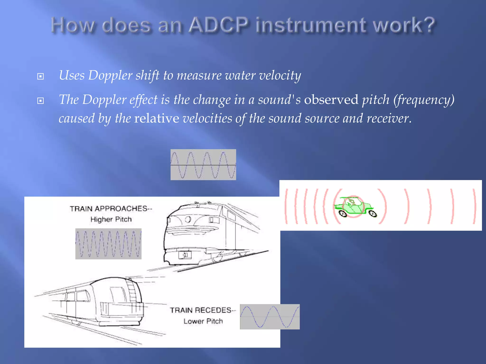  Uses Doppler shift to measure water velocity
 The Doppler effect is the change in a sound's observed pitch (frequency)
caused by the relative velocities of the sound source and receiver.
 