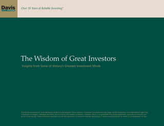 Over 35 Years of Reliable Investing™




The Wisdom of Great Investors
Insights from Some of History’s Greatest Investment Minds




During this presentation and subsequent questions and answers, Davis Advisors’ investment professionals may make candid statements and observations regarding
investment strategies, individual securities and economic and market conditions. However, there is no guarantee that these statements, opinions or forecasts will
prove to be correct. These comments may also include the expression of opinions that are speculative in nature and should not be relied on as statements of fact.
 