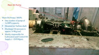 Main Oil Pump
Main Oil Pump ( MOP).
 One number of pump of
1x100% capacity.
 Mounted on Turbine shaft.
 Discharge Oil pressure is
approx. 8-9Kg/cm2
 Mainly responsible for
Lubrication and Control Oil
Supply ( >2850 Rpm).
 