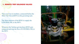1. REMOTE TRIP SOLENOID VALVES
Cont
These are Four in numbers, connected before the
Main Trip Valves(MTV) in the governing rack.
The Main function of the RTSV to supply the
CONTROL OIL to the MTV .
Whenever the Turbine got trip these RTSV gets
energized and stop the flow of CONTROL OIL to
the MTV.
 