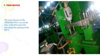 7. TRIM DEVICE
Cont
The main function of the
TRIM DEVIVE is to cut the
flow of the IP Control Oil
and reduce the opening of the
IPCV.
 