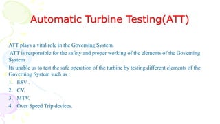 Automatic Turbine Testing(ATT)
ATT plays a vital role in the Governing System.
ATT is responsible for the safety and proper working of the elements of the Governing
System .
Its unable us to test the safe operation of the turbine by testing different elements of the
Governing System such as :
1. ESV .
2. CV.
3. MTV.
4. Over Speed Trip devices.
 