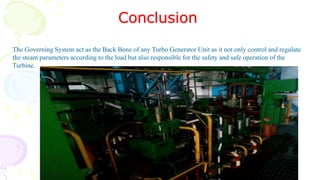 Conclusion
The Governing System act as the Back Bone of any Turbo Generator Unit as it not only control and regulate
the steam parameters according to the load but also responsible for the safety and safe operation of the
Turbine.
 