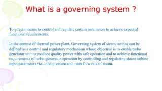 What is a governing system ?
To govern means to control and regulate certain parameters to achieve expected
functional requirements.
In the context of thermal power plant, Governing system of steam turbine can be
defined as a control and regulatory mechanism whose objective is to enable turbo
generator unit to produce quality power with safe operation and to achieve functional
requirements of turbo-generator operation by controlling and regulating steam turbine
input parameters viz. inlet pressure and mass flow rate of steam.
 