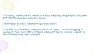 The throttling Governing in KWU Turbine is taken palace by regulating the opening and closing of the
CONTROL VALVES present at the inlet of Turbine.
This throttling is taken place by the help of regulating oil pressure.
At the initial start of the Turbine Governing oil which is also known as Control Oil is supply by the
Auxiliary Oil Pump ( from 0 RPM to 2800 Rpm) and after 2800 Rpm this control oil is supply by the
Main Oil Pump mounted on the Turbine shaft.
Cont.
 