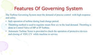 Features Of Governing System
The Turbine Governing System meet the demand of precise control with high response
and safety.
• Safe operation of turbine during load change period.
• Throttling method is used to regulate steam flow a/c to the load demand. Throttling is
done at Control Valve of HP or IP Turbine.
• Automatic Turbine Tester is provided to check the operation of protective devices
and closing of ESV, CV while machine in service.
 