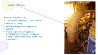 Auxiliary Oil Pump
Auxiliary Oil Pump ( EOP).
 Two numbers of pump of 1x100% capacity.
 Both are AC pump.
 Discharge Oil pressure is approx. 6-7
Kg/cm2
 Mainly responsible for supplying
CONTROL OIL ( From 0 – 2850 Rpm),
Lifting of turbine shaft (after 540Rpm) and
Lubrication.
 