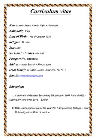 Curriculum vitae
Name: Nooruldeen Nawfal Najm Al-hamdani
Nationality: Iraqi
Date of Birth: 17th of October 1989
Religion: Muslim
Sex: Male
Sociological status: Married
Passport No: G1691803
Address: Iraq / Basrah / Alrobat zone
Iraqi Mobile: 009647815661988 - 009647711927233
Email: noornawfal52@gmail.com
Education:
1. Certificate of General Secondary Education in 2007 Rate of 92% -
Secondary school for Boys – Basrah
2. B.Sc. civil engineering for the year 2011- Engineering College – Basrah
University – Iraq Rate of medium
 