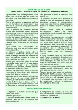 URINE ANTES DE VIAJAR
      Virgínia Schall - Colunista do Portal Uai Auremar de Castro/Estado de Minas
Algumas vezes uma informação sobre saúde        uma peritonite química e infecciosa com
ouvida uma única vez pode ser relembrada        enorme dor.
por toda a vida, gerando um comportamento       Os principais sintomas são a presença de
preventivo.                                     sangue na urina e a dificuldade de micção. O
Esse foi o impacto de uma palestra, proferida   diagnóstico precoce é importantíssimo,
por um cirurgião de um pronto socorro cujo      requerendo procedimentos radiográficos para
tema era a ruptura de bexiga por acidentes      delimitar as lesões e avaliar os escapes de
automobilísticos.                               urina.
Após a palestra os banheiros estavam            Portanto,     bexiga    cheia    e    acidentes
repletos e os comentários sobre ir ao toalete   automobilísticos      podem       ter     sérias
antes de entrar em um veículo eram enfáticos,   conseqüências causando desde internações e
demonstrando que o recado fora ouvido.          até mesmo morte.
Através de dados estatísticos e imagens         As lacerações menores requerem internação,
precisas, o especialista demonstrou como,       pois será necessário tratamento com sondas
num acidente que pode ser até banal, estando    uretrais para drenar a urina, o que dura entre
a bexiga cheia, há risco de ela literalmente    7 a 10 dias. Nesse tempo, o tecido da bexiga
'estourar'.                                     pode cicatrizar sem intervenção. As lesões
Fatos assim, bem demonstrados, são              maiores com consequente descontrole de
suficientes para, uma vez conhecidos, jamais    sangramento ou o extravasamento de
serem esquecidos.                               grandes volumes de urina para os tecidos
Ao informar a platéia atenta sobre a            vizinhos podem exigir uma reparação
freqüência de atendimentos de urgência para     cirúrgica.
sutura de bexiga derivadas de acidentes de      A sutura de bexiga não é um procedimento
carro, percebeu-se rumores e olhares de         trivial. Requer um trabalho delicado em um
temor no público em geral.                      tecido difícil. Complicações podem ocorrer
A causa mais comum das lesões da bexiga é       como inflamação da área suturada e até
a contusão (golpe externo), a qual ocorre,      infecções hospitalares, não muito raras em
sobretudo,        devido     a      acidentes   grande parte dos hospitais.
automobilísticos, podendo também decorrer       Entre os riscos de uma lesão grave está uma
de quedas ou lesões esportivas.                 pressão arterial perigosamente baixa que
A maioria das rupturas da bexiga ocorre pelo    pode acarretar choque e morte.
trauma externo e tem como causa principal a     Assim, é sempre bom passar no banheiro e
bexiga cheia durante o acidente.                ESVAZIAR A BEXIGA antes de entrar/ montar
A bexiga cheia de urina absorve o impacto do    em qualquer veículo (automóvel, motocicleta,
golpe externo e não tendo resistência           ônibus, avião etc.), VÁLIDO PARA ADULTOS
suficiente, explode como um balão de ar.        E CRIANÇAS, pois se estiver vazia, o risco
                                                de rompimento          diminui drasticamente.
Através da fenda que se abre, a urina e o
                                                (Enviada por J. Rezende)
sangue invadem a cavidade peritoneal, onde
se encontram os intestinos, podendo provocar

                             TRES FRASES MODERNAS
1. Antigamente as mulheres cozinhavam igual     3. Antigamente os cartazes nas ruas, com
à mãe. Hoje, estão                              rosto de criminosos, ofereciam recompensas;
 bebendo igual ao pai.                          hoje em dia, pedem votos.
 2. Antigamente as bundas vinham dentro das     (Enviada por J.J.S. Garcia)
calcinhas. Hoje em dia, as calcinhas vêm
dentro das bundas.                              .
 