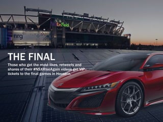 THE FINAL
Those who get the most likes, retweets and
shares of their #NSXRiseAgain videos get VIP
tickets to the final games in Houston.
 