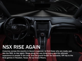 NSX RISE AGAIN
A journey across the country in Acura’s supercar, to find those who are ready, just
like the NSX, to rise again. Stops along the way bring luxury and the ultimate
experience to people in the area. And the grand finale? An exclusive, VIP trip to the
final games in Houston, Texas, for our brave Risers.
 