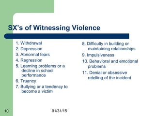 01/31/1510
SX’s of Witnessing Violence
1. Withdrawal
2. Depression
3. Abnormal fears
4. Regression
5. Learning problems or a
decline in school
performance
6. Truancy
7. Bullying or a tendency to
become a victim
8. Difficulty in building or
maintaining relationships
9. Impulsiveness
10. Behavioral and emotional
problems
11. Denial or obsessive
retelling of the incident
 