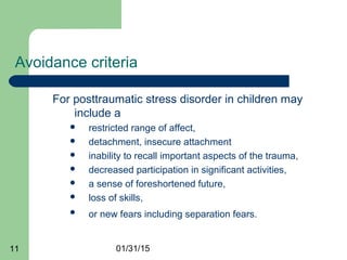 01/31/1511
Avoidance criteria
For posttraumatic stress disorder in children may
include a
 restricted range of affect,
 detachment, insecure attachment
 inability to recall important aspects of the trauma,
 decreased participation in significant activities,
 a sense of foreshortened future,
 loss of skills,
 or new fears including separation fears.
 