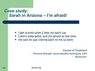 01/31/1514
Case study:
Sarah in Arizona – I’m afraid!
 I get scared when I hear my dad’s car
 I don’t sleep good, and I’m afraid all the time
 He said he was coming back to kill us both
Course of Treatment
– Personal Strength, desensitization techniques, CBT
– Resources
 