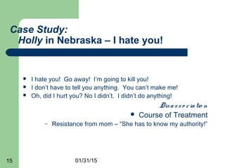 01/31/1515
Case Study:
Holly in Nebraska – I hate you!
 I hate you! Go away! I’m going to kill you!
 I don’t have to tell you anything. You can’t make me!
 Oh, did I hurt you? No I didn’t. I didn’t do anything!
Disasso ciatio n
 Course of Treatment
– Resistance from mom – “She has to know my authority!”
 