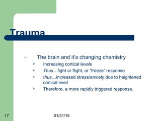 01/31/1517
Trauma
– The brain and it’s changing chemistry
 Increasing cortical levels
 Thus…fight or flight, or “freeze” response
 thus…increased stress/anxiety due to heightened
cortical level
 Therefore, a more rapidly triggered response.
 