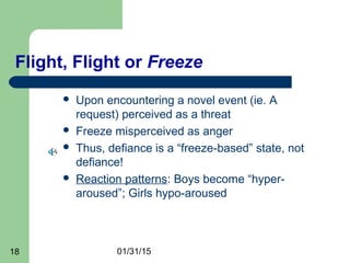 01/31/1518
Flight, Flight or Freeze
 Upon encountering a novel event (ie. A
request) perceived as a threat
 Freeze misperceived as anger
 Thus, defiance is a “freeze-based” state, not
defiance!
 Reaction patterns: Boys become “hyper-
aroused”; Girls hypo-aroused
 