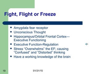 01/31/1519
Fight, Flight or Freeze
 Amygdala fear receptor
 Unconscious Thought
 Hippocampus/Orbital Frontal Cortex—
Executive Functioning
 Executive Function-Regulation
 Stress “Overwhelms” the EF; causing
“Confused” and “Distorted” thinking
 Have a working knowledge of the brain
 