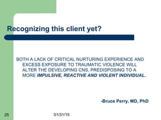 01/31/1525
Recognizing this client yet?
BOTH A LACK OF CRITICAL NURTURING EXPERIENCE AND
EXCESS EXPOSURE TO TRAUMATIC VIOLENCE WILL
ALTER THE DEVELOPING CNS, PREDISPOSING TO A
MORE IMPULSIVE, REACTIVE AND VIOLENT INDIVIDUAL.
-Bruce Perry, MD, PhD
 
