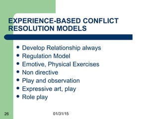 01/31/1526
EXPERIENCE-BASED CONFLICT
RESOLUTION MODELS
 Develop Relationship always
 Regulation Model
 Emotive, Physical Exercises
 Non directive
 Play and observation
 Expressive art, play
 Role play
 