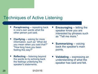 01/31/1529
Techniques of Active Listening
 Paraphrasing -- repeating back
in one's own words what the
other person just said.
 Clarifying -- asking for more
information, such as“ What did
you mean when you said that?"
"How long have you been
feeling this way?"
 Reflecting -- listening beyond
the words to try echoing back
the feelings underlying the
speaker's statements.
 Encouraging -- letting the
speaker know you are
interested by phrases such
as "Tell me more."
 Summarizing -- voicing
back the speaker's main
points.
 Validating -- expressing an
understanding of what the
speaker has said and felt.
 