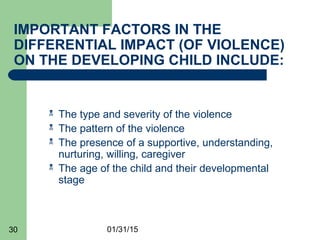 01/31/1530
IMPORTANT FACTORS IN THE
DIFFERENTIAL IMPACT (OF VIOLENCE)
ON THE DEVELOPING CHILD INCLUDE:
 The type and severity of the violence
 The pattern of the violence
 The presence of a supportive, understanding,
nurturing, willing, caregiver
 The age of the child and their developmental
stage
 