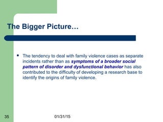 01/31/1535
The Bigger Picture…
 The tendency to deal with family violence cases as separate
incidents rather than as symptoms of a broader social
pattern of disorder and dysfunctional behavior has also
contributed to the difficulty of developing a research base to
identify the origins of family violence.
 