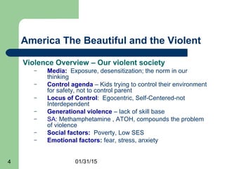 01/31/154
America The Beautiful and the Violent
Violence Overview – Our violent society
– Media: Exposure, desensitization; the norm in our
thinking
– Control agenda – Kids trying to control their environment
for safety, not to control parent
– Locus of Control: Egocentric, Self-Centered-not
Interdependent
– Generational violence – lack of skill base
– SA: Methamphetamine , ATOH, compounds the problem
of violence
– Social factors: Poverty, Low SES
– Emotional factors: fear, stress, anxiety
 