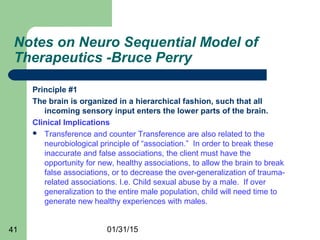01/31/1541
Notes on Neuro Sequential Model of
Therapeutics -Bruce Perry
Principle #1
The brain is organized in a hierarchical fashion, such that all
incoming sensory input enters the lower parts of the brain.
Clinical Implications
 Transference and counter Transference are also related to the
neurobiological principle of “association.” In order to break these
inaccurate and false associations, the client must have the
opportunity for new, healthy associations, to allow the brain to break
false associations, or to decrease the over-generalization of trauma-
related associations. I.e. Child sexual abuse by a male. If over
generalization to the entire male population, child will need time to
generate new healthy experiences with males.
 