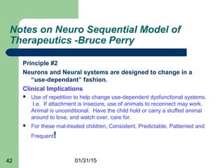 01/31/1542
Notes on Neuro Sequential Model of
Therapeutics -Bruce Perry
Principle #2
Neurons and Neural systems are designed to change in a
“use-dependant” fashion.
Clinical Implications
 Use of repetition to help change use-dependent dysfunctional systems.
I.e. If attachment is insecure, use of animals to reconnect may work.
Animal is unconditional. Have the child hold or carry a stuffed animal
around to love, and watch over, care for.
 For these mal-treated children, Consistent, Predictable, Patterned and
Frequent!
 