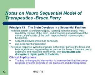 01/31/1543
Notes on Neuro Sequential Model of
Therapeutics -Bruce Perry
Principle #3 The Brain Develops in a Sequential Fashion
The brain at birth is underdeveloped. Starting from the lowest, most
regulatory regions of the brain, and proceeding upward toward the
more complex parts of the brain responsible for more complex
functioning.
 sequential development and sensitivity
 use-dependent organization
The stress response systems originate in the lower parts of the brain and
help regulate and organize higher parts of the brain; if they are poorly
organized and regulated themselves, they disregulate and
disorganize higher parts of the brain.
Clinical Implications
 The key to therapeutic intervention is to remember that the stress-
response systems originate in the brainstem and dienchephalon.
 