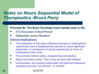 01/31/1544
Notes on Neuro Sequential Model of
Therapeutics -Bruce Perry
Principle #4 The Brain Develops most rapidly early in life.
 0-5 Discussion Critical Period!
 Malleability versus Resilient
Clinical Implications
 The Implication is that early childhood traumatic or maltreatment
experiences have a disappropriate capacity to cause significant
dysfunction, in comparison to similar experiences or forms of
maltreatment later in life.
 This principle informs policy, programming and practice.
 Early intervention works! This is why we work with children!
 Unfortunately, the medical model waits until aberrant behaviors/
symptoms become “out of hand,” or “control.”
 